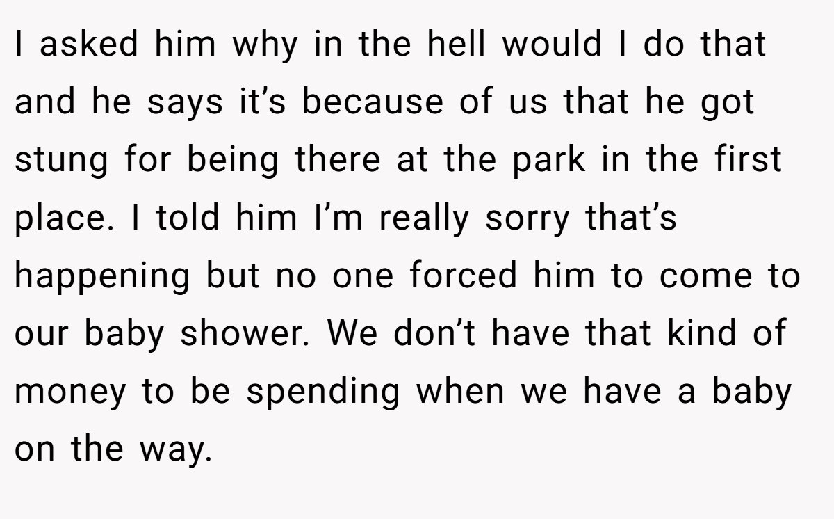 I asked him why in the hell would I do that and he says it’s because of us that he got stung for being there at the park in the first place. I told him I’m really sorry that’s happening but no one forced him to come to our baby shower. We don’t have that kind of money to be spending when we have a baby on the way.