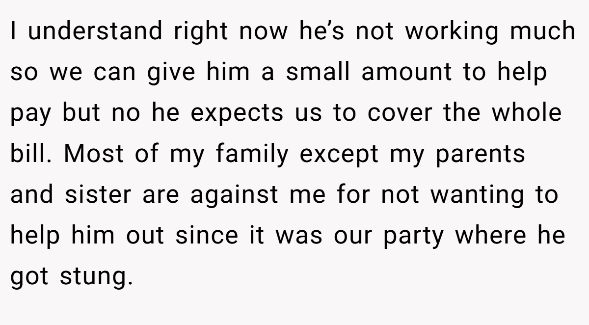 I understand right now he’s not working much so we can give him a small amount to help pay but no he expects us to cover the whole bill. Most of my family except my parents and sister are against me for not wanting to help him out since it was our party where he got stung.
