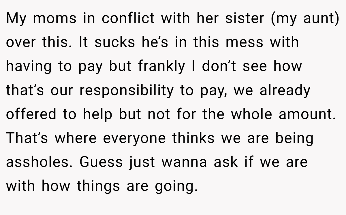 My moms in conflict with her sister (my aunt) over this. It sucks he’s in this mess with having to pay but frankly I don’t see how that’s our responsibility to pay, we already offered to help but not for the whole amount. That’s where everyone thinks we are being assholes. Guess just wanna ask if we are with how things are going.