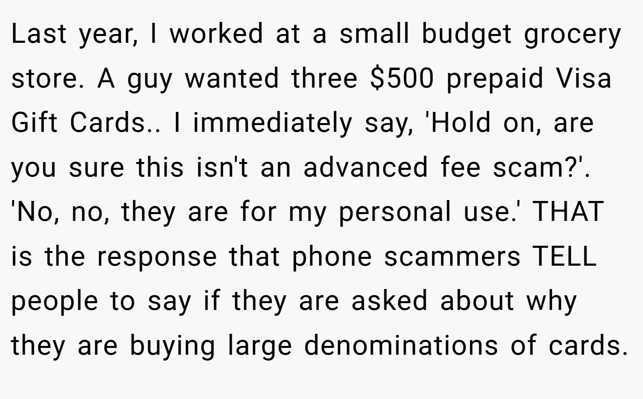 Last year, I worked at a small budget grocery store. A guy wanted three $500 prepaid Visa Gift Cards.. I immediately say, 'Hold on, are you sure this isn't an advanced fee scam?'. 'No, no, they are for my personal use.' THAT is the response that phone scammers TELL people to say if they are asked about why they are buying large denominations of cards.