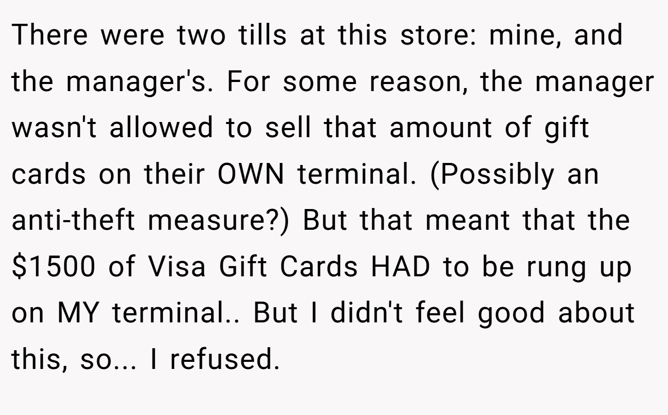 There were two tills at this store: mine, and the manager's. For some reason, the manager wasn't allowed to sell that amount of gift cards on their OWN terminal. (Possibly an anti-theft measure?) But that meant that the $1500 of Visa Gift Cards HAD to be rung up on MY terminal.. But I didn't feel good about this, so... I refused.