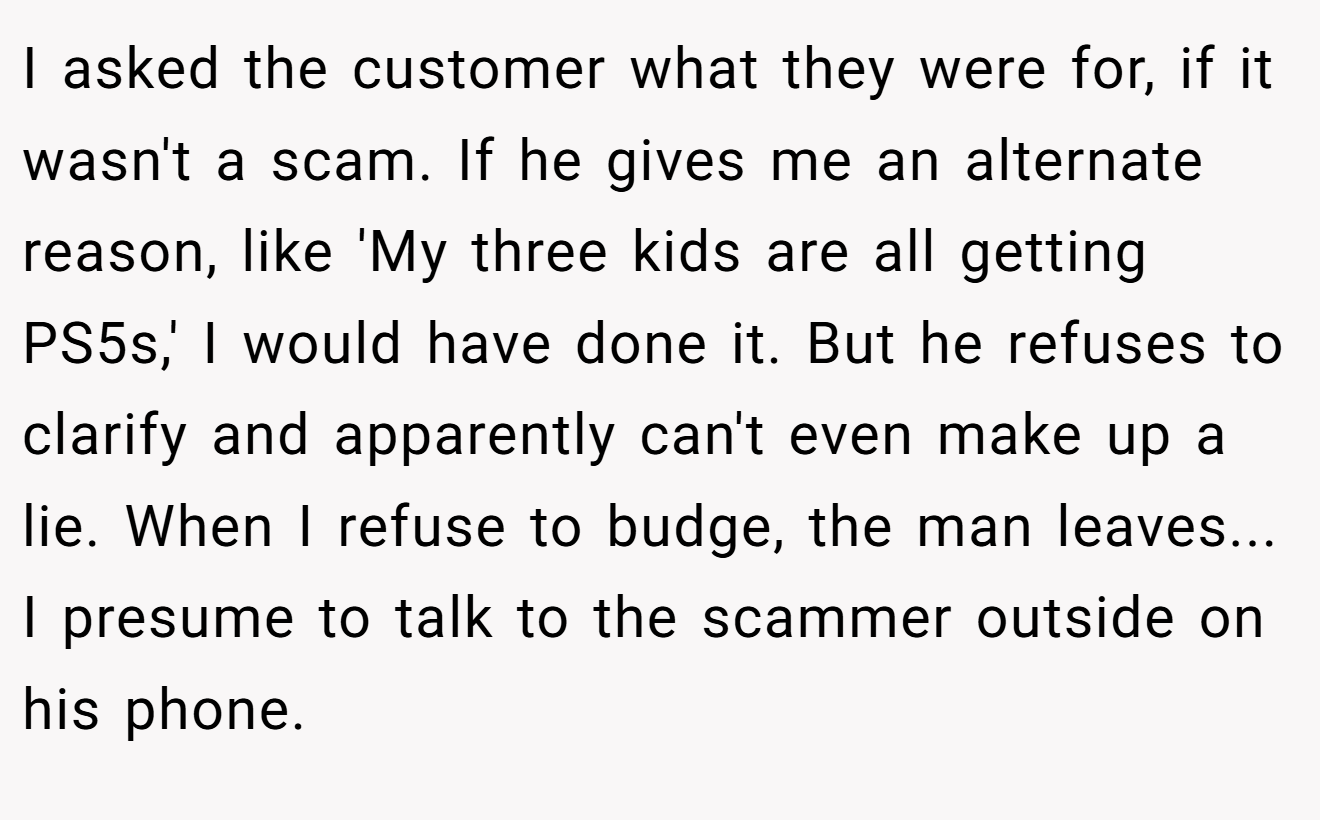 I asked the customer what they were for, if it wasn't a scam. If he gives me an alternate reason, like 'My three kids are all getting PS5s,' I would have done it. But he refuses to clarify and apparently can't even make up a lie. When I refuse to budge, the man leaves... I presume to talk to the scammer outside on his phone.