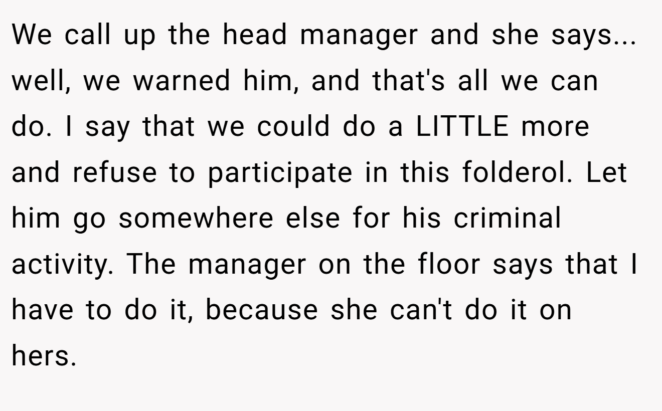We call up the head manager and she says... well, we warned him, and that's all we can do. I say that we could do a LITTLE more and refuse to participate in this folderol. Let him go somewhere else for his criminal activity. The manager on the floor says that I have to do it, because she can't do it on hers.