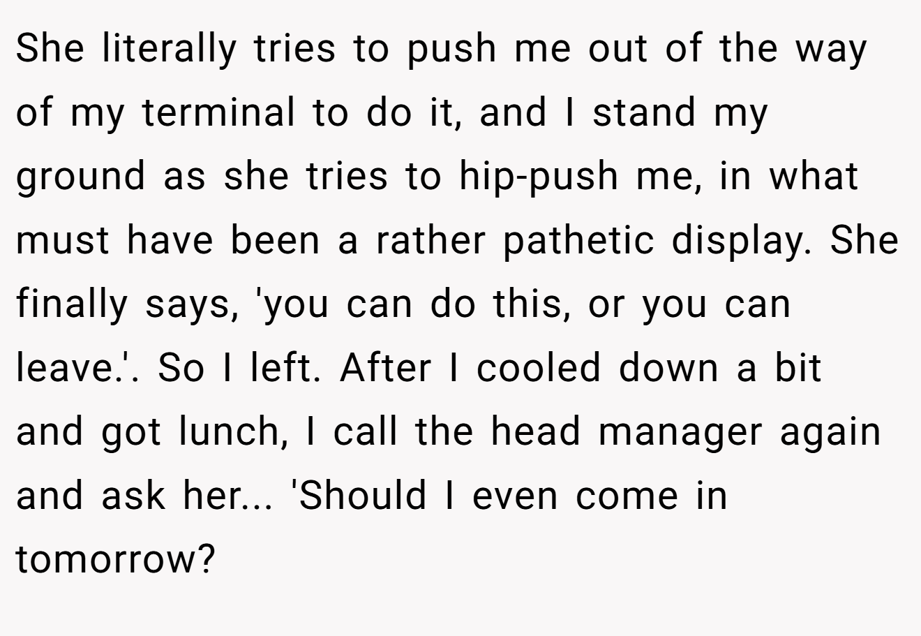 She literally tries to push me out of the way of my terminal to do it, and I stand my ground as she tries to hip-push me, in what must have been a rather pathetic display. She finally says, 'you can do this, or you can leave.'. So I left. After I cooled down a bit and got lunch, I call the head manager again and ask her... 'Should I even come in tomorrow?