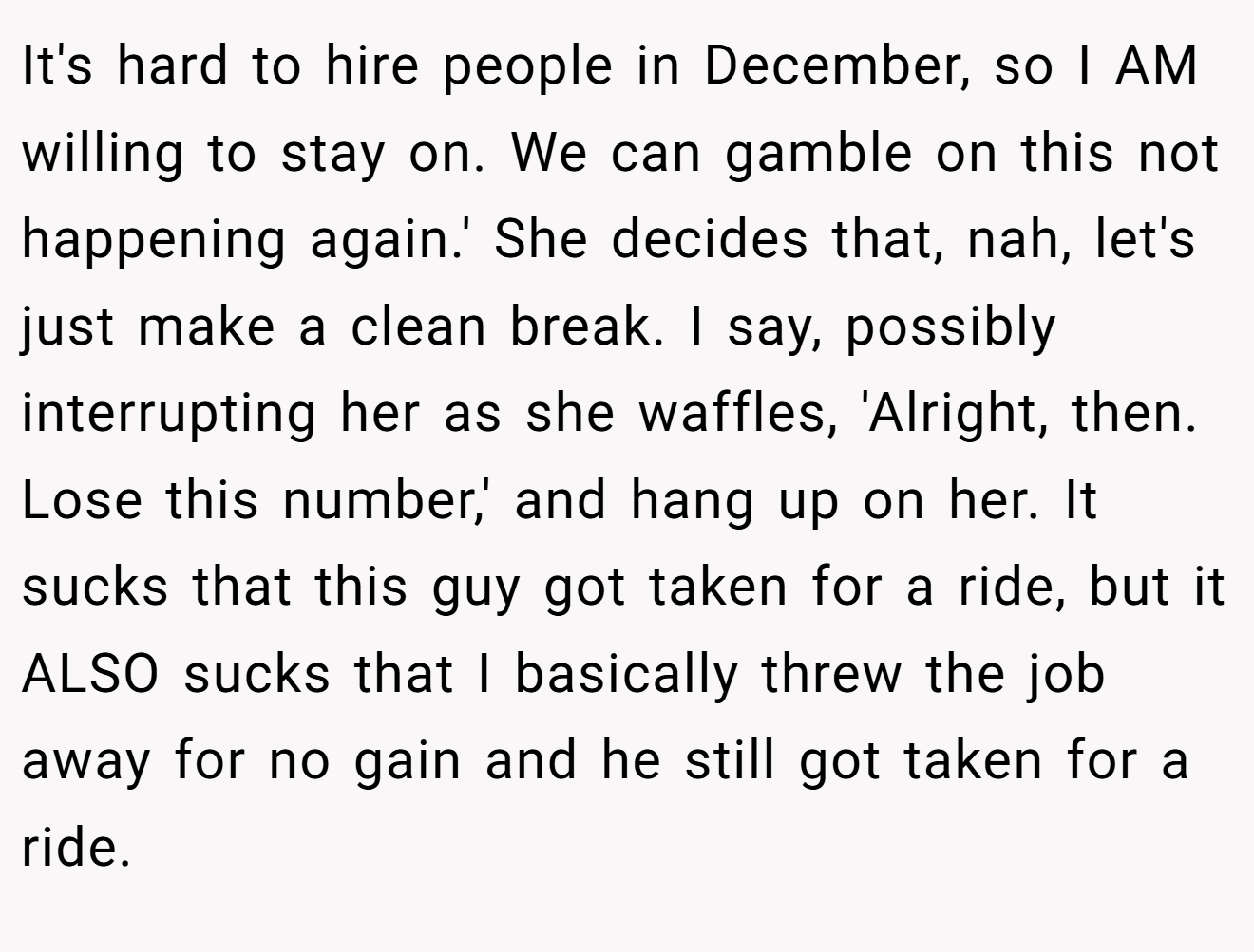 It's hard to hire people in December, so I AM willing to stay on. We can gamble on this not happening again.' She decides that, nah, let's just make a clean break. I say, possibly interrupting her as she waffles, 'Alright, then. Lose this number,' and hang up on her. It sucks that this guy got taken for a ride, but it ALSO sucks that I basically threw the job away for no gain and he still got taken for a ride.