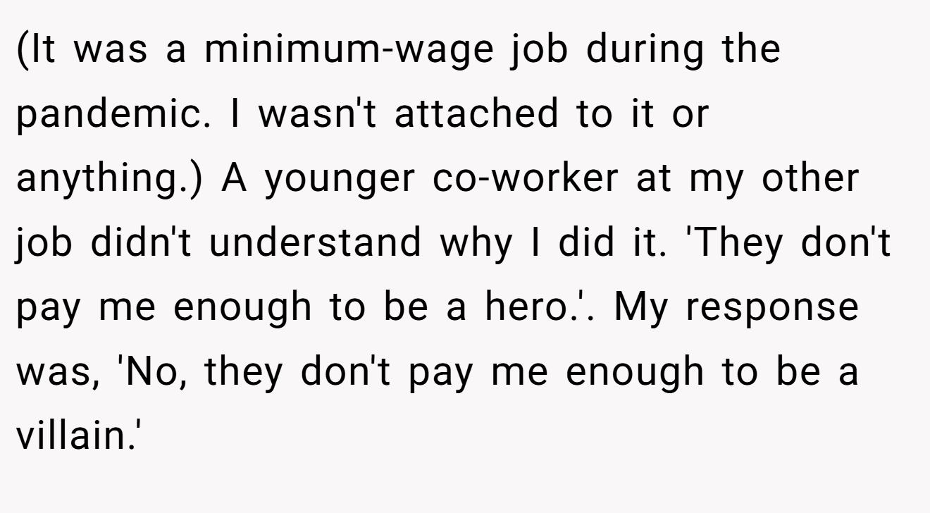 (It was a minimum-wage job during the pandemic. I wasn't attached to it or anything.) A younger co-worker at my other job didn't understand why I did it. 'They don't pay me enough to be a hero.'. My response was, 'No, they don't pay me enough to be a villain.'