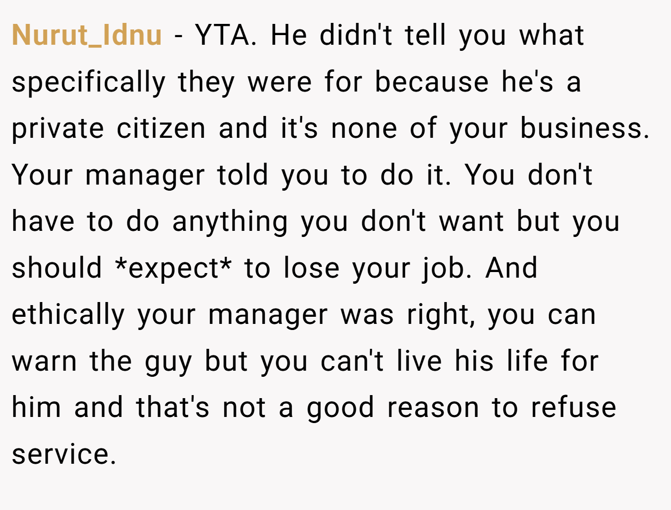 Nurut_Idnu - YTA. He didn't tell you what specifically they were for because he's a private citizen and it's none of your business. Your manager told you to do it. You don't have to do anything you don't want but you should *expect* to lose your job. And ethically your manager was right, you can warn the guy but you can't live his life for him and that's not a good reason to refuse service.
