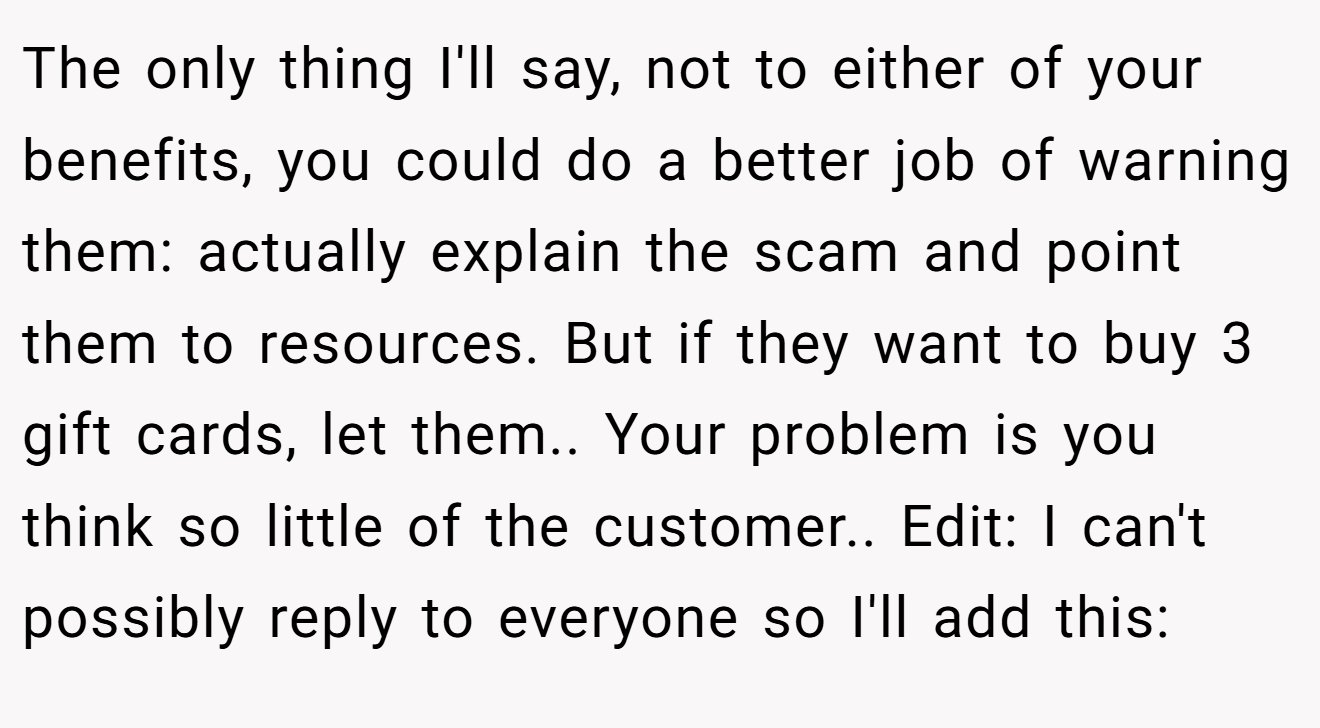 The only thing I'll say, not to either of your benefits, you could do a better job of warning them: actually explain the scam and point them to resources. But if they want to buy 3 gift cards, let them.. Your problem is you think so little of the customer.. Edit: I can't possibly reply to everyone so I'll add this: