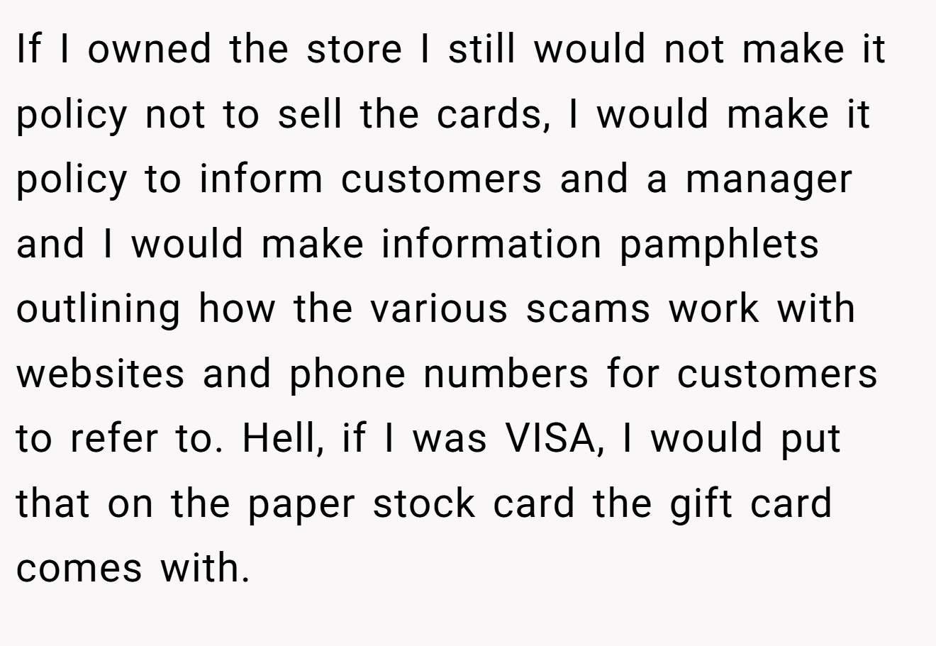 If I owned the store I still would not make it policy not to sell the cards, I would make it policy to inform customers and a manager and I would make information pamphlets outlining how the various scams work with websites and phone numbers for customers to refer to. Hell, if I was VISA, I would put that on the paper stock card the gift card comes with.