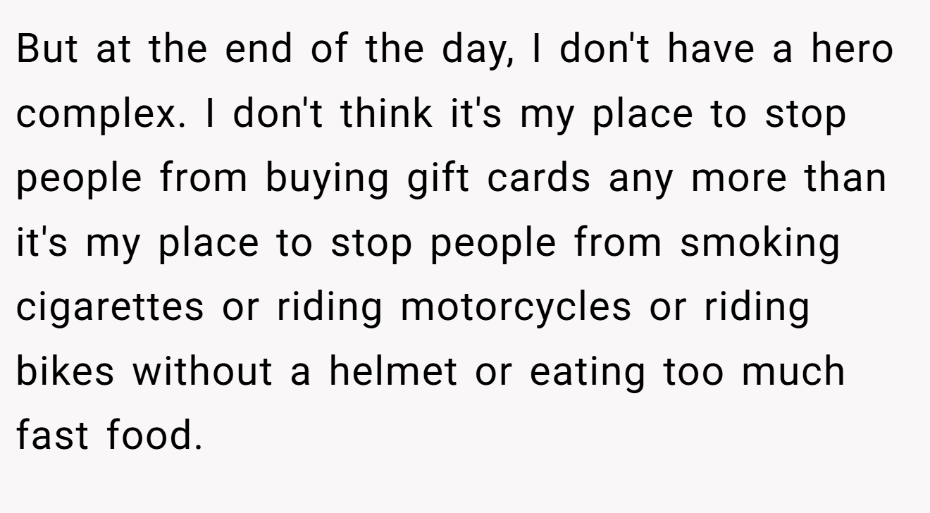 But at the end of the day, I don't have a hero complex. I don't think it's my place to stop people from buying gift cards any more than it's my place to stop people from smoking cigarettes or riding motorcycles or riding bikes without a helmet or eating too much fast food.