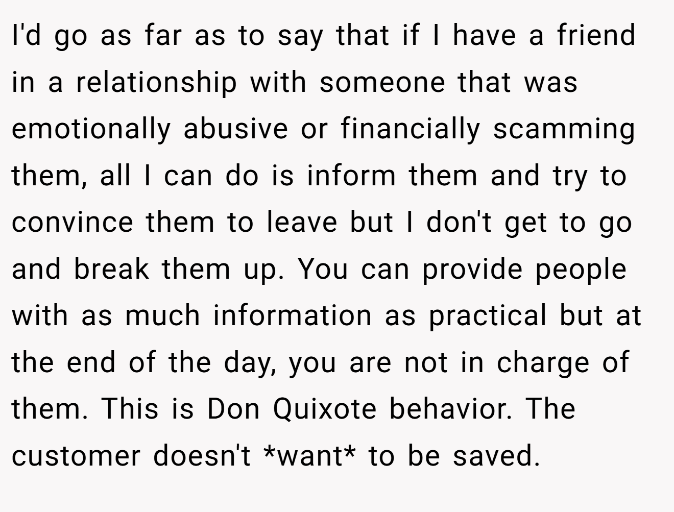 I'd go as far as to say that if I have a friend in a relationship with someone that was emotionally abusive or financially scamming them, all I can do is inform them and try to convince them to leave but I don't get to go and break them up. You can provide people with as much information as practical but at the end of the day, you are not in charge of them. This is Don Quixote behavior. The customer doesn't *want* to be saved.