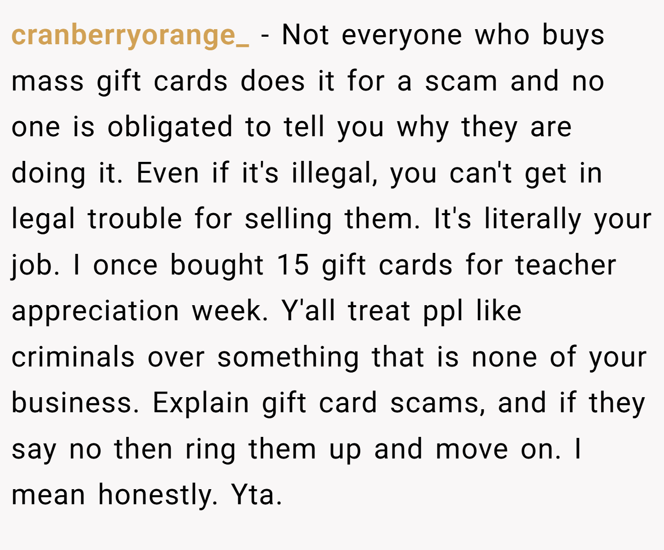 cranberryorange_ - Not everyone who buys mass gift cards does it for a scam and no one is obligated to tell you why they are doing it. Even if it's illegal, you can't get in legal trouble for selling them. It's literally your job. I once bought 15 gift cards for teacher appreciation week. Y'all treat ppl like criminals over something that is none of your business. Explain gift card scams, and if they say no then ring them up and move on. I mean honestly. Yta.