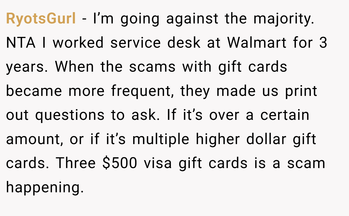 RyotsGurl - I’m going against the majority. NTA I worked service desk at Walmart for 3 years. When the scams with gift cards became more frequent, they made us print out questions to ask. If it’s over a certain amount, or if it’s multiple higher dollar gift cards. Three $500 visa gift cards is a scam happening.