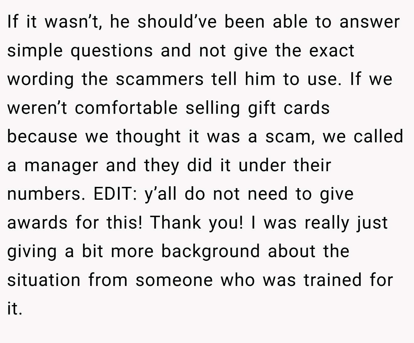 If it wasn’t, he should’ve been able to answer simple questions and not give the exact wording the scammers tell him to use. If we weren’t comfortable selling gift cards because we thought it was a scam, we called a manager and they did it under their numbers. EDIT: y’all do not need to give awards for this! Thank you! I was really just giving a bit more background about the situation from someone who was trained for it.