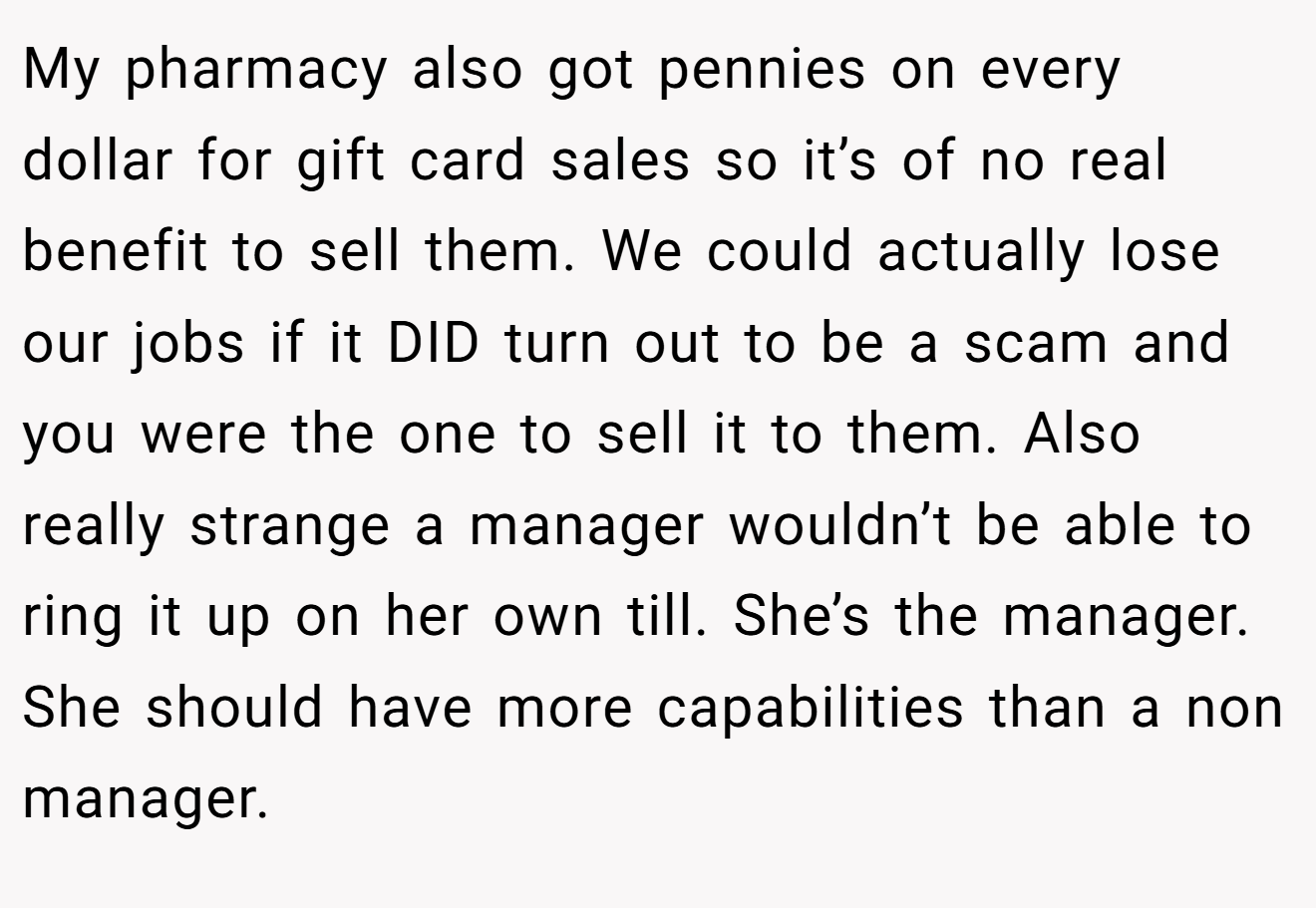 My pharmacy also got pennies on every dollar for gift card sales so it’s of no real benefit to sell them. We could actually lose our jobs if it DID turn out to be a scam and you were the one to sell it to them. Also really strange a manager wouldn’t be able to ring it up on her own till. She’s the manager. She should have more capabilities than a non manager.