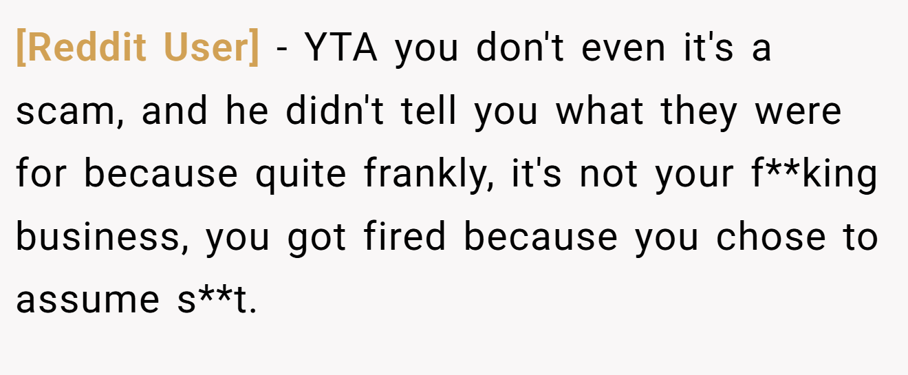 [Reddit User] - YTA you don't even it's a scam, and he didn't tell you what they were for because quite frankly, it's not your f**king business, you got fired because you chose to assume s**t.