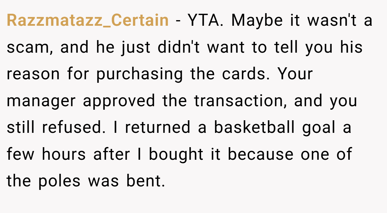 Razzmatazz_Certain - YTA. Maybe it wasn't a scam, and he just didn't want to tell you his reason for purchasing the cards. Your manager approved the transaction, and you still refused. I returned a basketball goal a few hours after I bought it because one of the poles was bent.