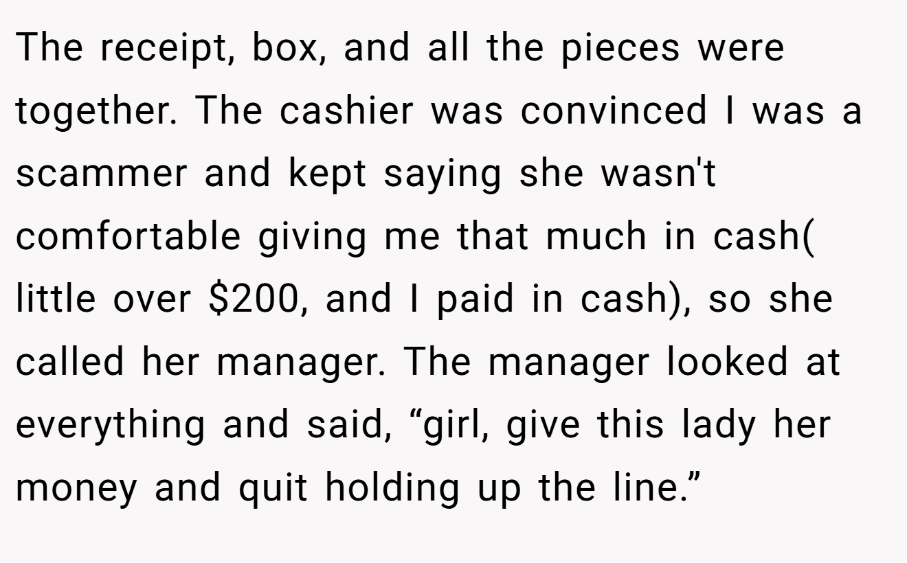 The receipt, box, and all the pieces were together. The cashier was convinced I was a scammer and kept saying she wasn't comfortable giving me that much in cash( little over $200, and I paid in cash), so she called her manager. The manager looked at everything and said, “girl, give this lady her money and quit holding up the line.”
