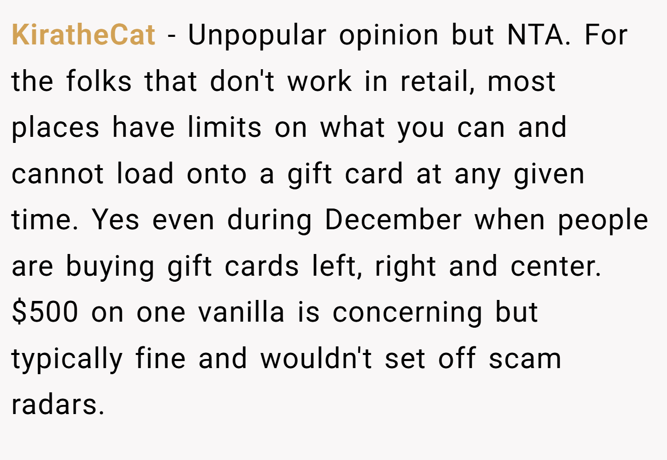 KiratheCat - Unpopular opinion but NTA. For the folks that don't work in retail, most places have limits on what you can and cannot load onto a gift card at any given time. Yes even during December when people are buying gift cards left, right and center. $500 on one vanilla is concerning but typically fine and wouldn't set off scam radars.