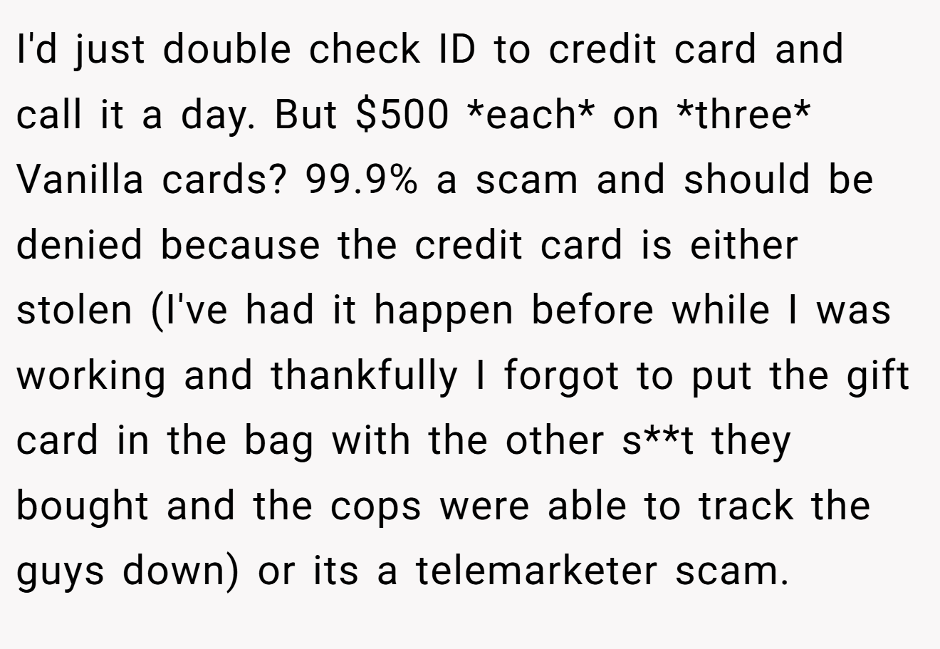 I'd just double check ID to credit card and call it a day. But $500 *each* on *three* Vanilla cards? 99.9% a scam and should be denied because the credit card is either stolen (I've had it happen before while I was working and thankfully I forgot to put the gift card in the bag with the other s**t they bought and the cops were able to track the guys down) or its a telemarketer scam.