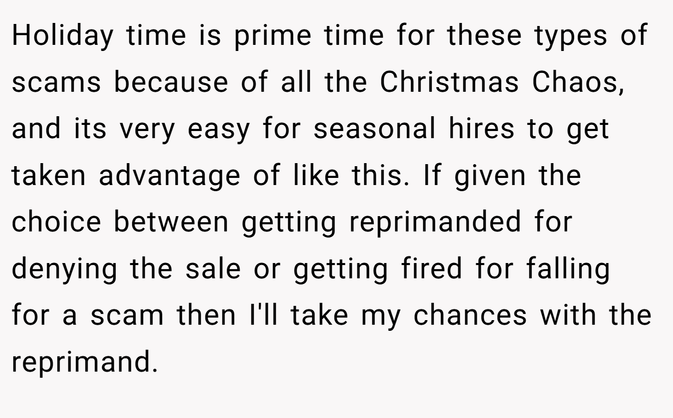 Holiday time is prime time for these types of scams because of all the Christmas Chaos, and its very easy for seasonal hires to get taken advantage of like this. If given the choice between getting reprimanded for denying the sale or getting fired for falling for a scam then I'll take my chances with the reprimand.