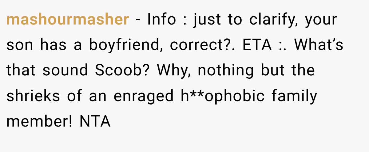 mashourmasher − Info : just to clarify, your son has a boyfriend, correct?. ETA :. What’s that sound Scoob? Why, nothing but the shrieks of an enraged h**ophobic family member! NTA