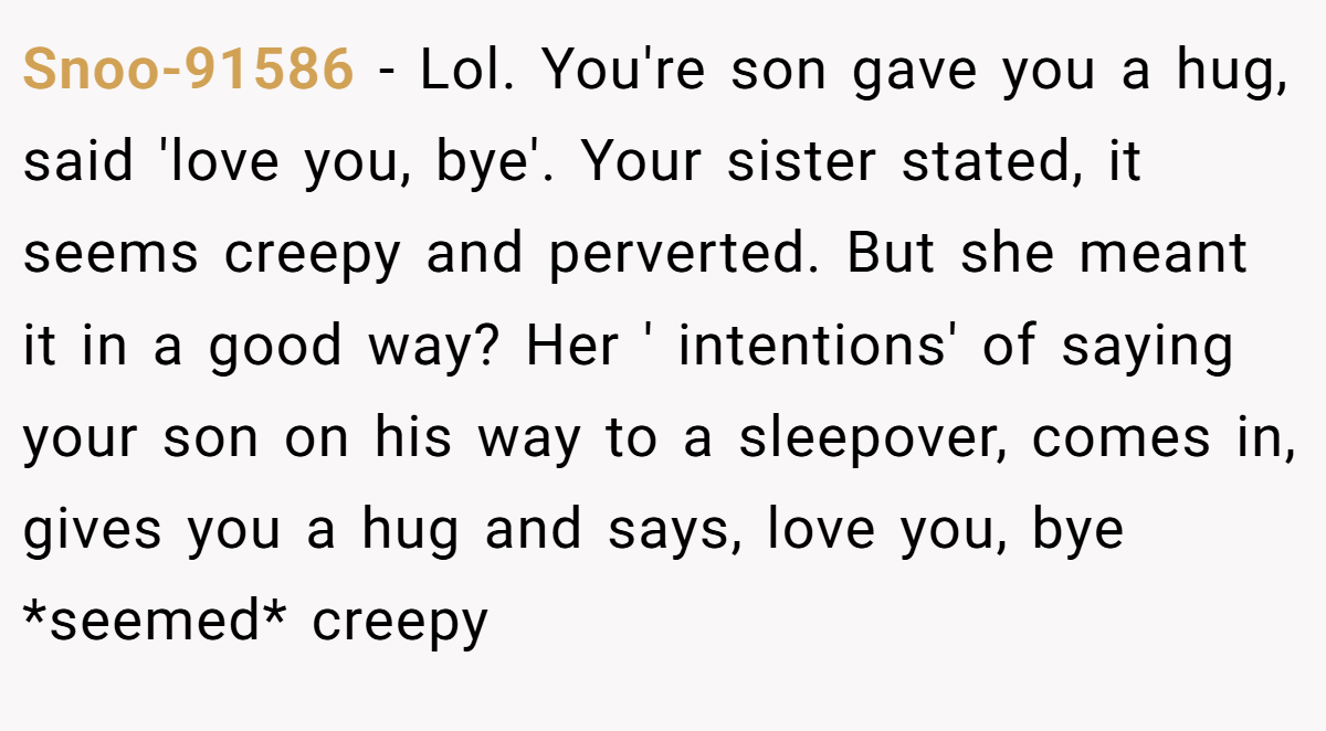 Snoo-91586 − Lol. You're son gave you a hug, said 'love you, bye'. Your sister stated, it seems creepy and perverted. But she meant it in a good way? Her ' intentions' of saying your son on his way to a sleepover, comes in, gives you a hug and says, love you, bye *seemed* creepy