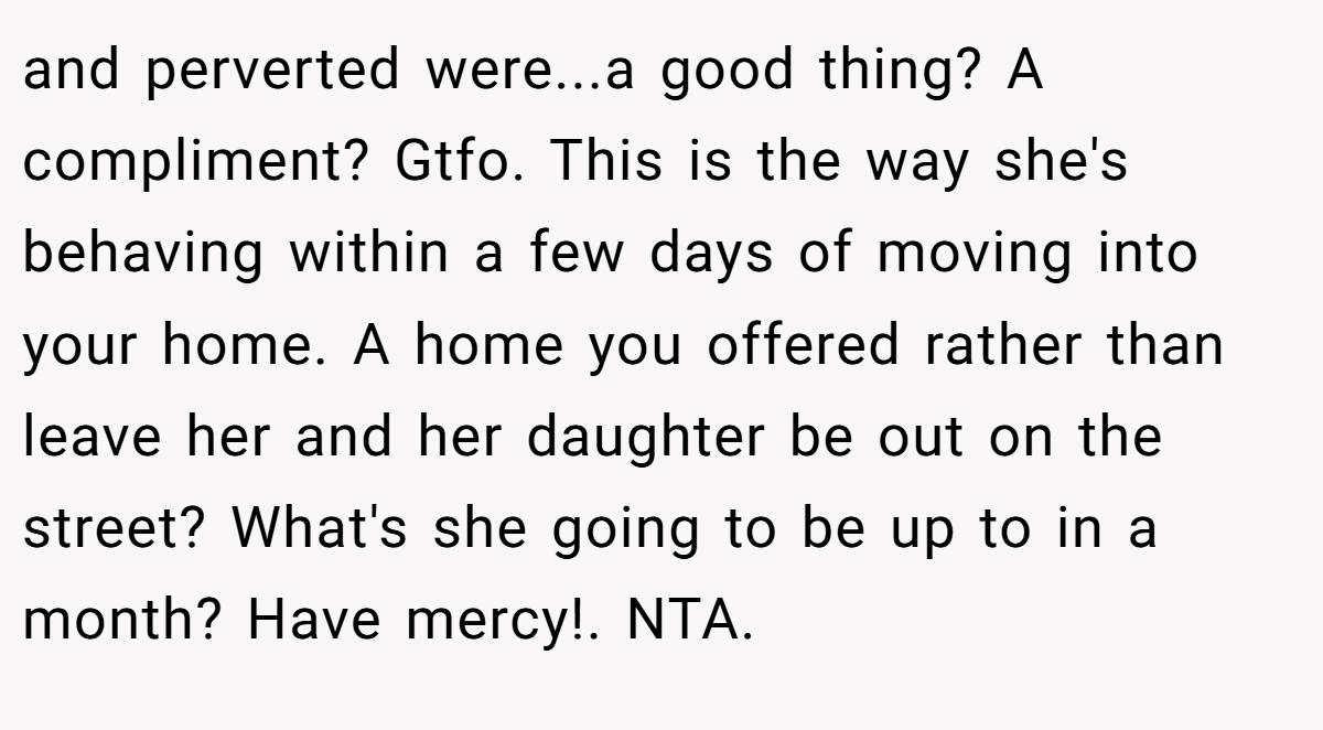 and perverted were...a good thing? A compliment? Gtfo. This is the way she's behaving within a few days of moving into your home. A home you offered rather than leave her and her daughter be out on the street? What's she going to be up to in a month? Have mercy!. NTA.