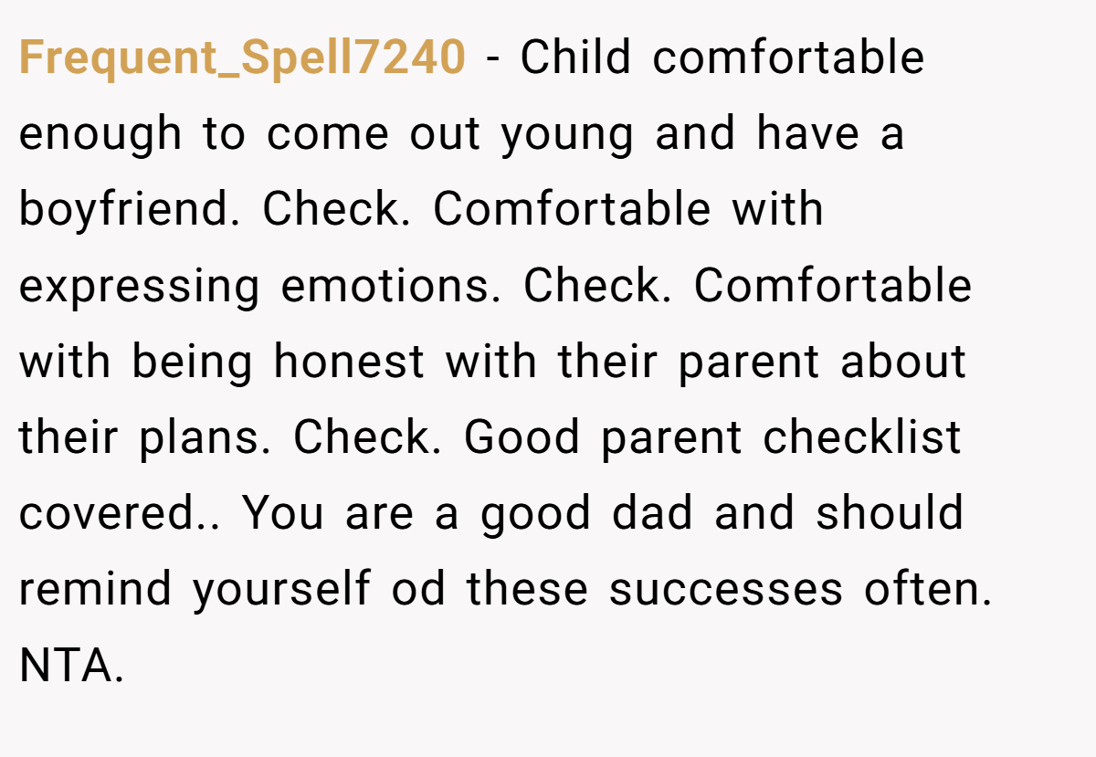 Frequent_Spell7240 − Child comfortable enough to come out young and have a boyfriend. Check. Comfortable with expressing emotions. Check. Comfortable with being honest with their parent about their plans. Check. Good parent checklist covered.. You are a good dad and should remind yourself od these successes often. NTA.