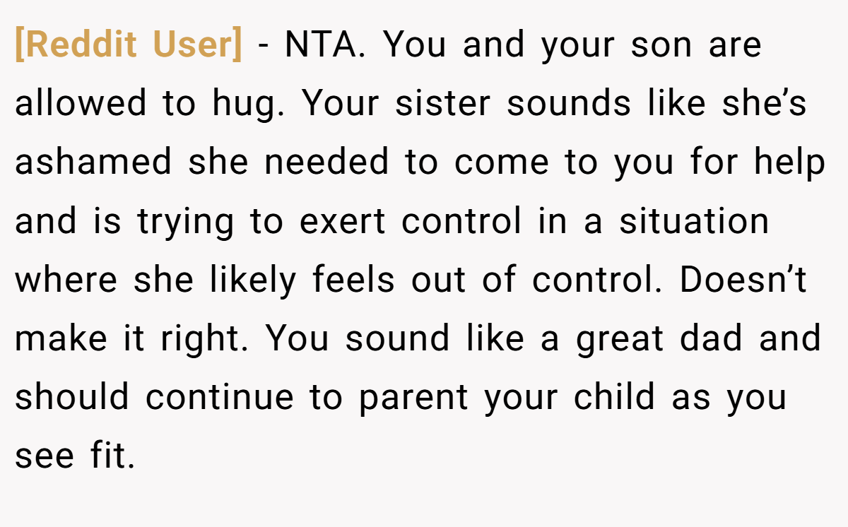 [Reddit User] − NTA. You and your son are allowed to hug. Your sister sounds like she’s ashamed she needed to come to you for help and is trying to exert control in a situation where she likely feels out of control. Doesn’t make it right. You sound like a great dad and should continue to parent your child as you see fit.