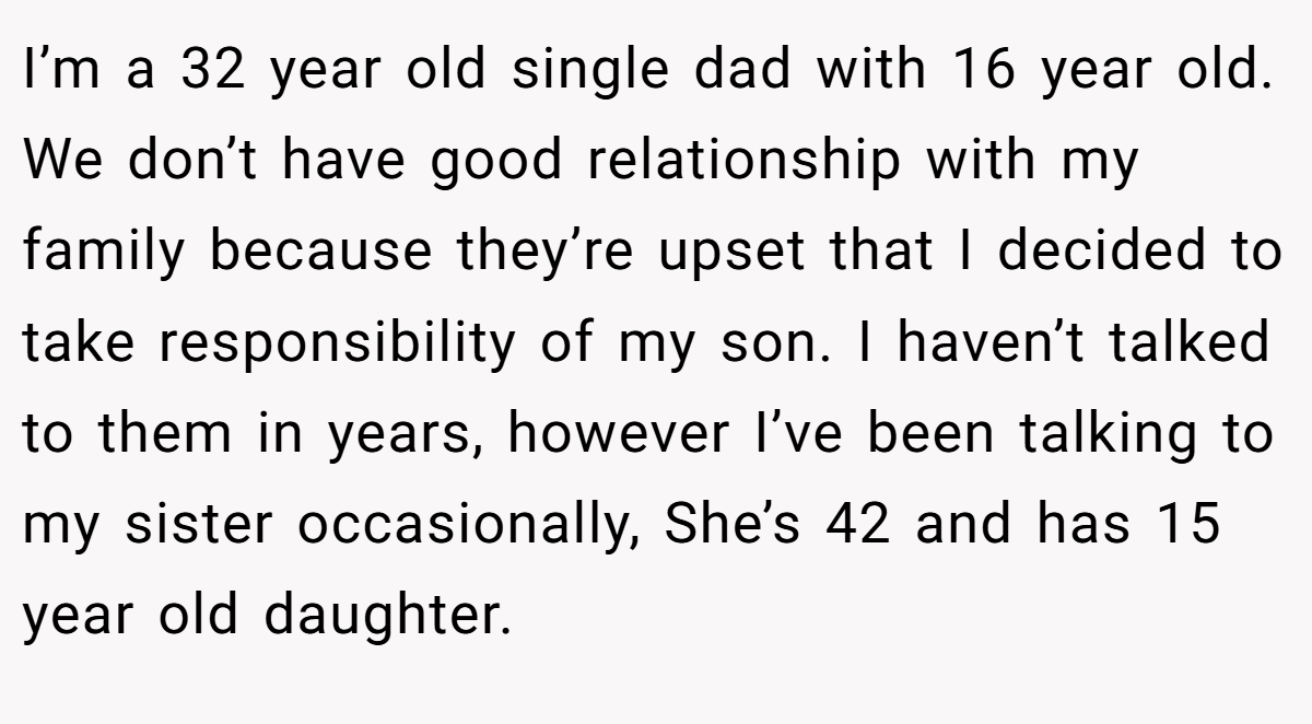 I’m a 32 year old single dad with 16 year old. We don’t have good relationship with my family because they’re upset that I decided to take responsibility of my son. I haven’t talked to them in years, however I’ve been talking to my sister occasionally, She’s 42 and has 15 year old daughter.