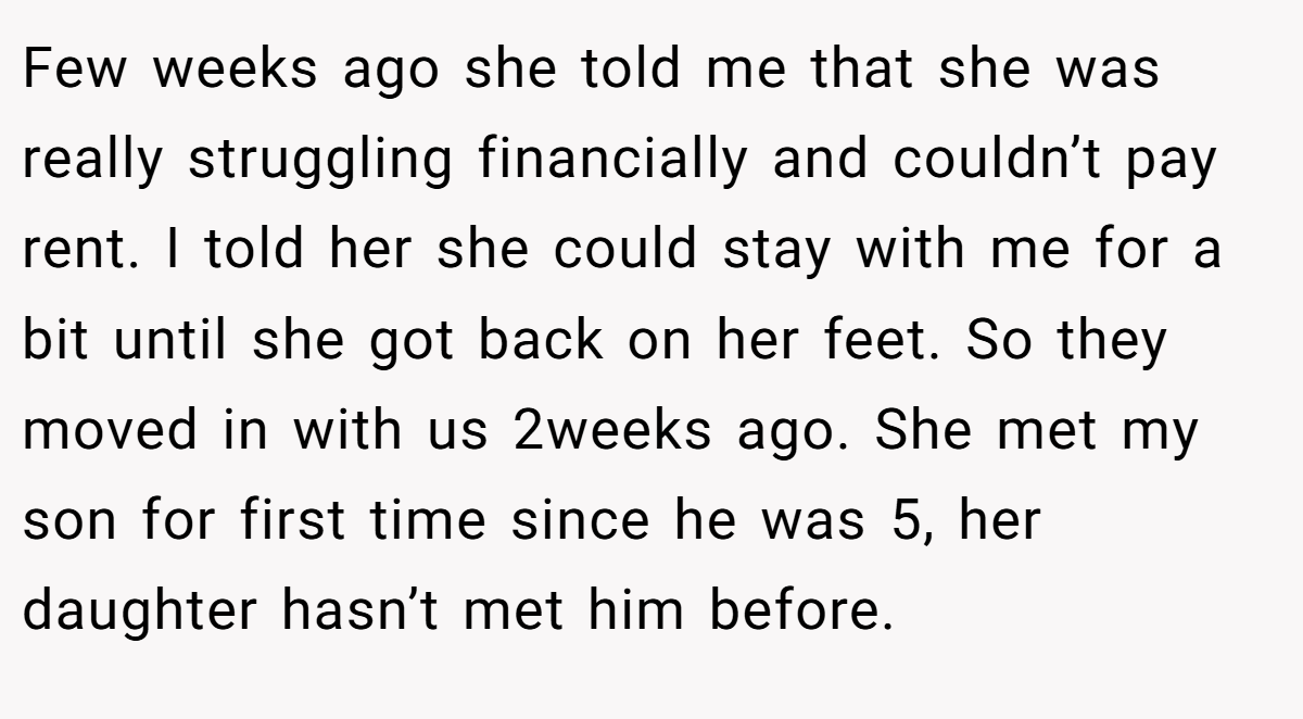 Few weeks ago she told me that she was really struggling financially and couldn’t pay rent. I told her she could stay with me for a bit until she got back on her feet. So they moved in with us 2weeks ago. She met my son for first time since he was 5, her daughter hasn’t met him before.