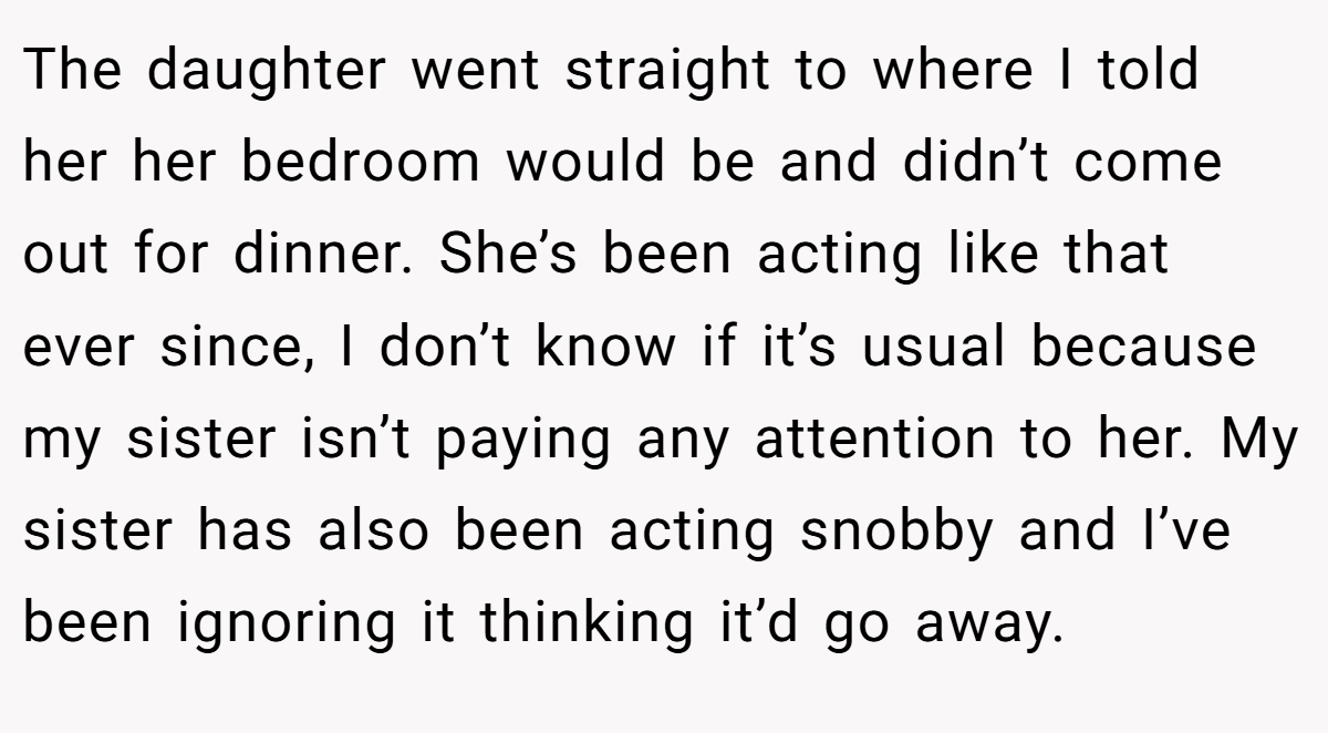The daughter went straight to where I told her her bedroom would be and didn’t come out for dinner. She’s been acting like that ever since, I don’t know if it’s usual because my sister isn’t paying any attention to her. My sister has also been acting snobby and I’ve been ignoring it thinking it’d go away.