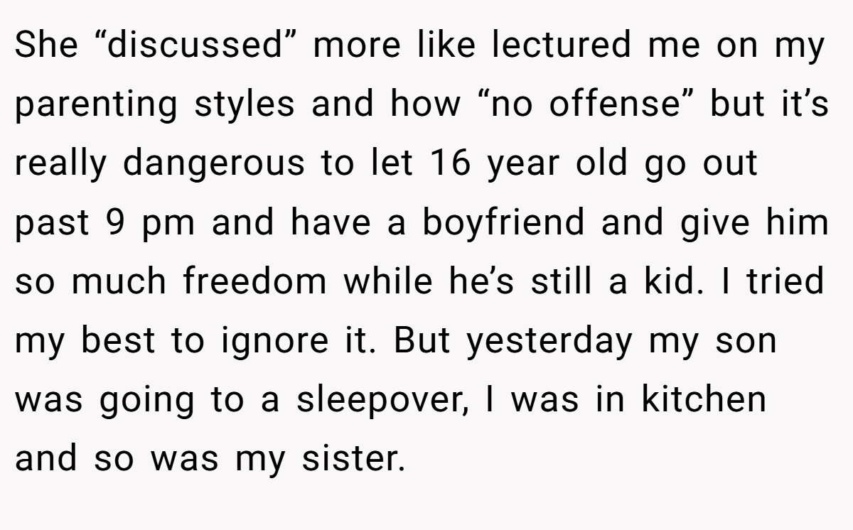 She “discussed” more like lectured me on my parenting styles and how “no offense” but it’s really dangerous to let 16 year old go out past 9 pm and have a boyfriend and give him so much freedom while he’s still a kid. I tried my best to ignore it. But yesterday my son was going to a sleepover, I was in kitchen and so was my sister.