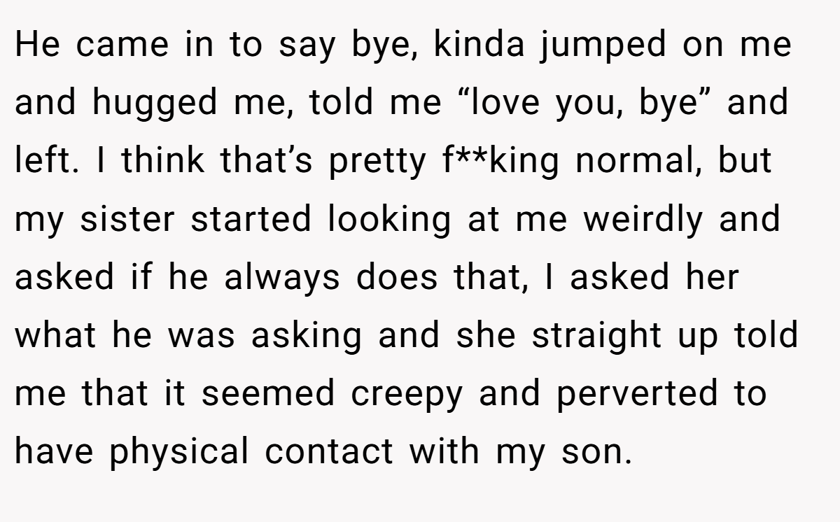 He came in to say bye, kinda jumped on me and hugged me, told me “love you, bye” and left. I think that’s pretty f**king normal, but my sister started looking at me weirdly and asked if he always does that, I asked her what he was asking and she straight up told me that it seemed creepy and perverted to have physical contact with my son.