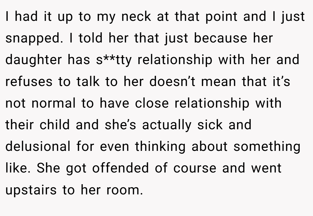 I had it up to my neck at that point and I just snapped. I told her that just because her daughter has s**tty relationship with her and refuses to talk to her doesn’t mean that it’s not normal to have close relationship with their child and she’s actually sick and delusional for even thinking about something like. She got offended of course and went upstairs to her room.