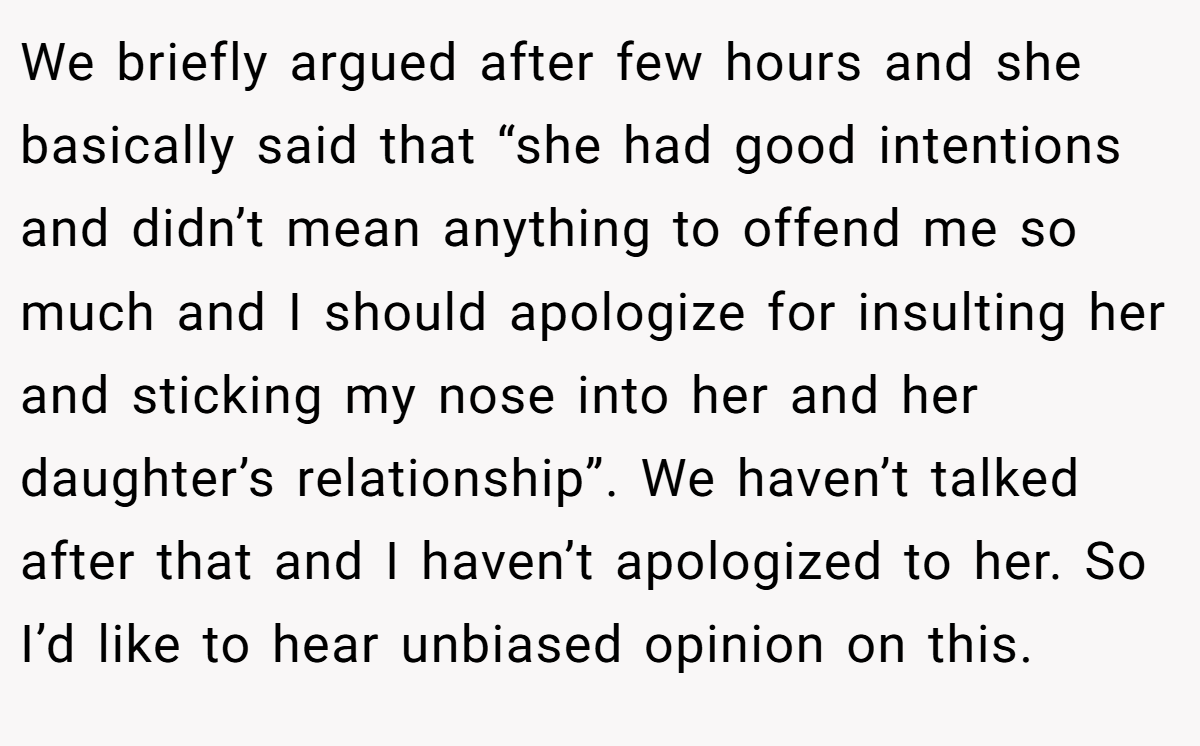 We briefly argued after few hours and she basically said that “she had good intentions and didn’t mean anything to offend me so much and I should apologize for insulting her and sticking my nose into her and her daughter’s relationship”. We haven’t talked after that and I haven’t apologized to her. So I’d like to hear unbiased opinion on this.