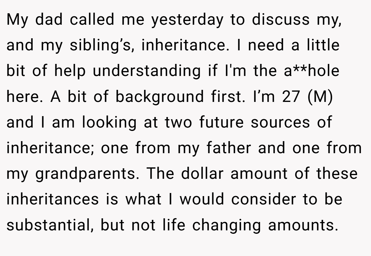 My dad called me yesterday to discuss my, and my sibling’s, inheritance. I need a little bit of help understanding if I'm the a**hole here. A bit of background first. I’m 27 (M) and I am looking at two future sources of inheritance; one from my father and one from my grandparents. The dollar amount of these inheritances is what I would consider to be substantial, but not life changing amounts.