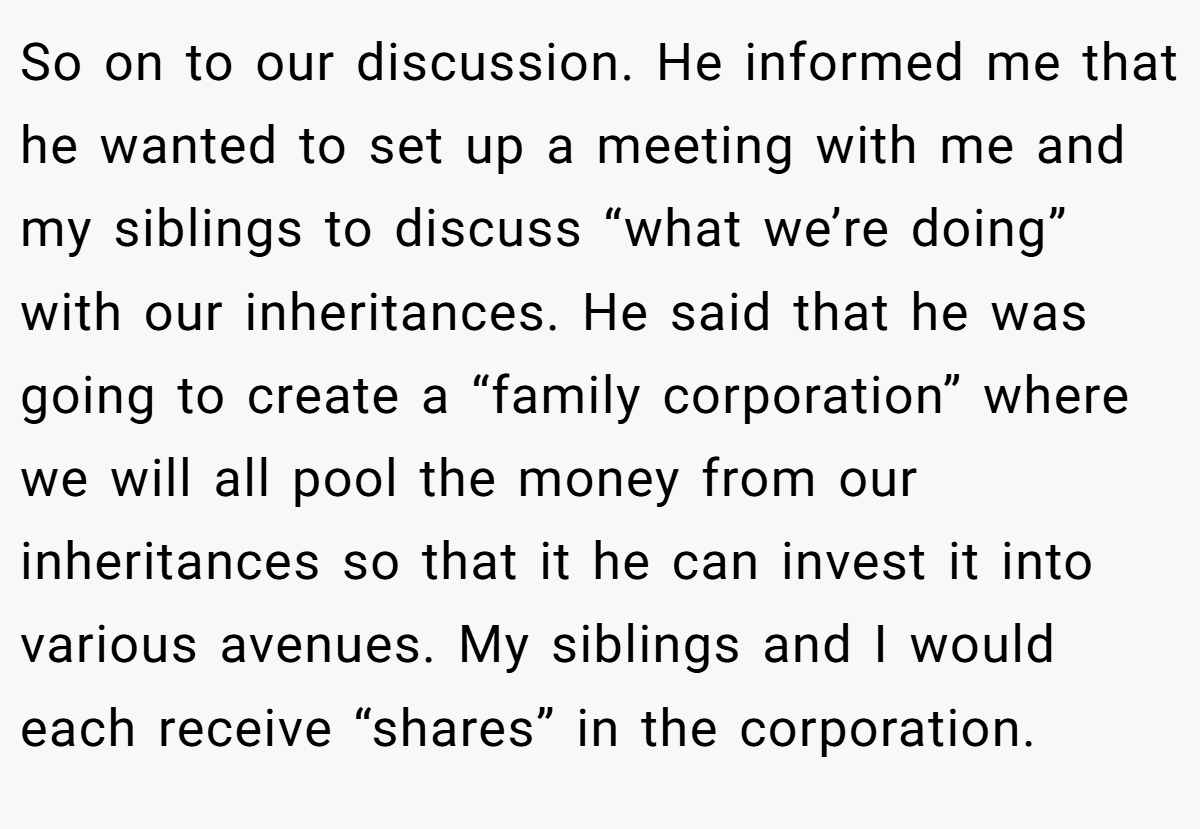 So on to our discussion. He informed me that he wanted to set up a meeting with me and my siblings to discuss “what we’re doing” with our inheritances. He said that he was going to create a “family corporation” where we will all pool the money from our inheritances so that it he can invest it into various avenues. My siblings and I would each receive “shares” in the corporation.