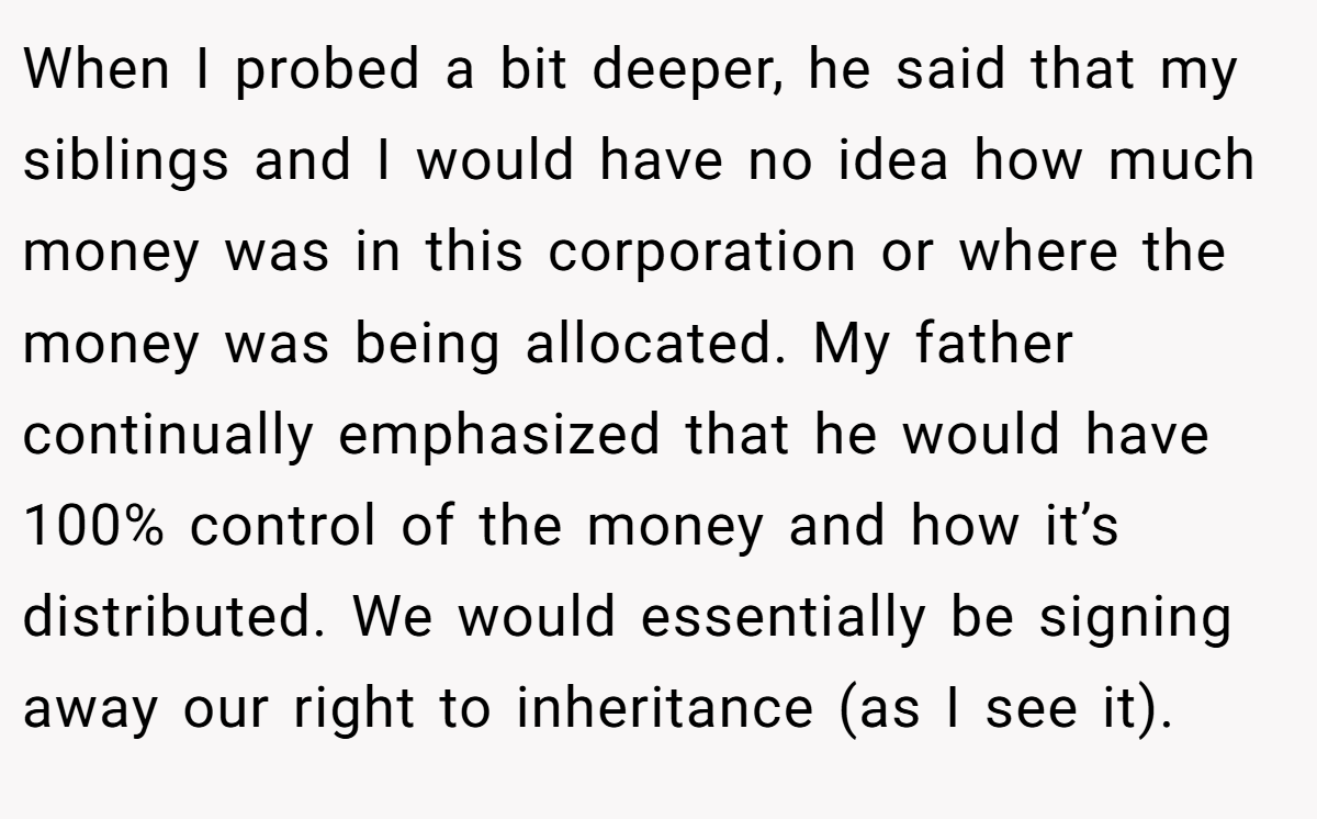 When I probed a bit deeper, he said that my siblings and I would have no idea how much money was in this corporation or where the money was being allocated. My father continually emphasized that he would have 100% control of the money and how it’s distributed. We would essentially be signing away our right to inheritance (as I see it).