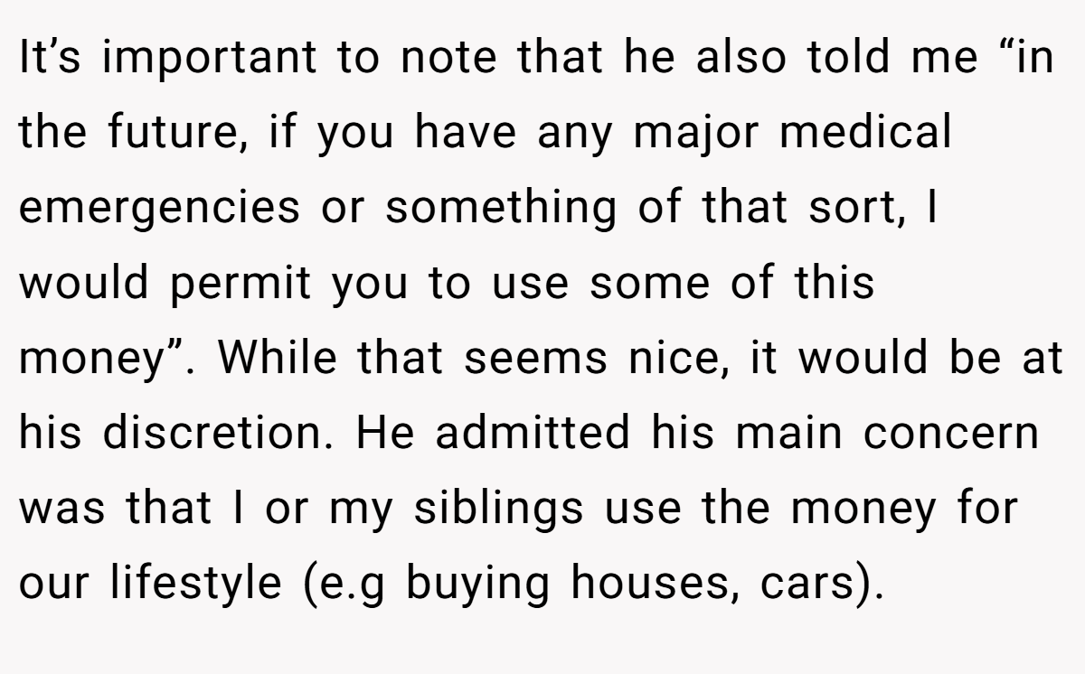 It’s important to note that he also told me “in the future, if you have any major medical emergencies or something of that sort, I would permit you to use some of this money”. While that seems nice, it would be at his discretion. He admitted his main concern was that I or my siblings use the money for our lifestyle (e.g buying houses, cars).