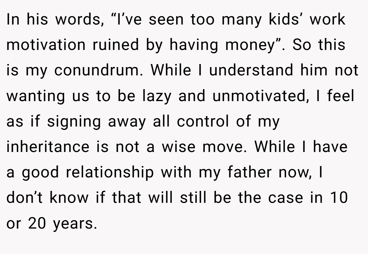 In his words, “I’ve seen too many kids’ work motivation ruined by having money”. So this is my conundrum. While I understand him not wanting us to be lazy and unmotivated, I feel as if signing away all control of my inheritance is not a wise move. While I have a good relationship with my father now, I don’t know if that will still be the case in 10 or 20 years.