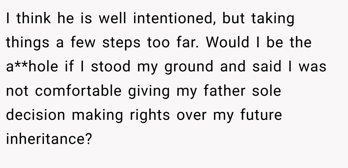 I think he is well intentioned, but taking things a few steps too far. Would I be the a**hole if I stood my ground and said I was not comfortable giving my father sole decision making rights over my future inheritance?
