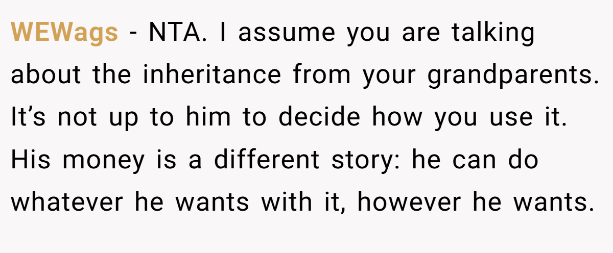 WEWags − NTA. I assume you are talking about the inheritance from your grandparents. It’s not up to him to decide how you use it. His money is a different story: he can do whatever he wants with it, however he wants.