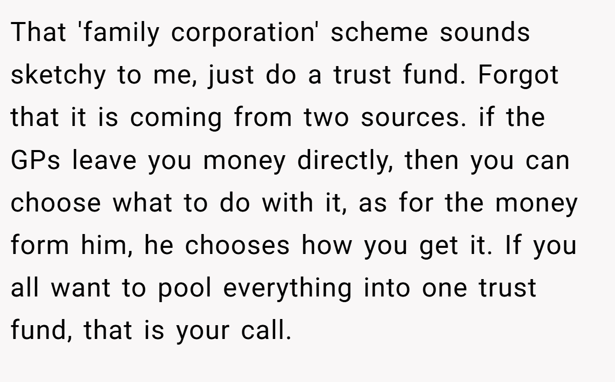 That 'family corporation' scheme sounds sketchy to me, just do a trust fund. Forgot that it is coming from two sources. if the GPs leave you money directly, then you can choose what to do with it, as for the money form him, he chooses how you get it. If you all want to pool everything into one trust fund, that is your call.