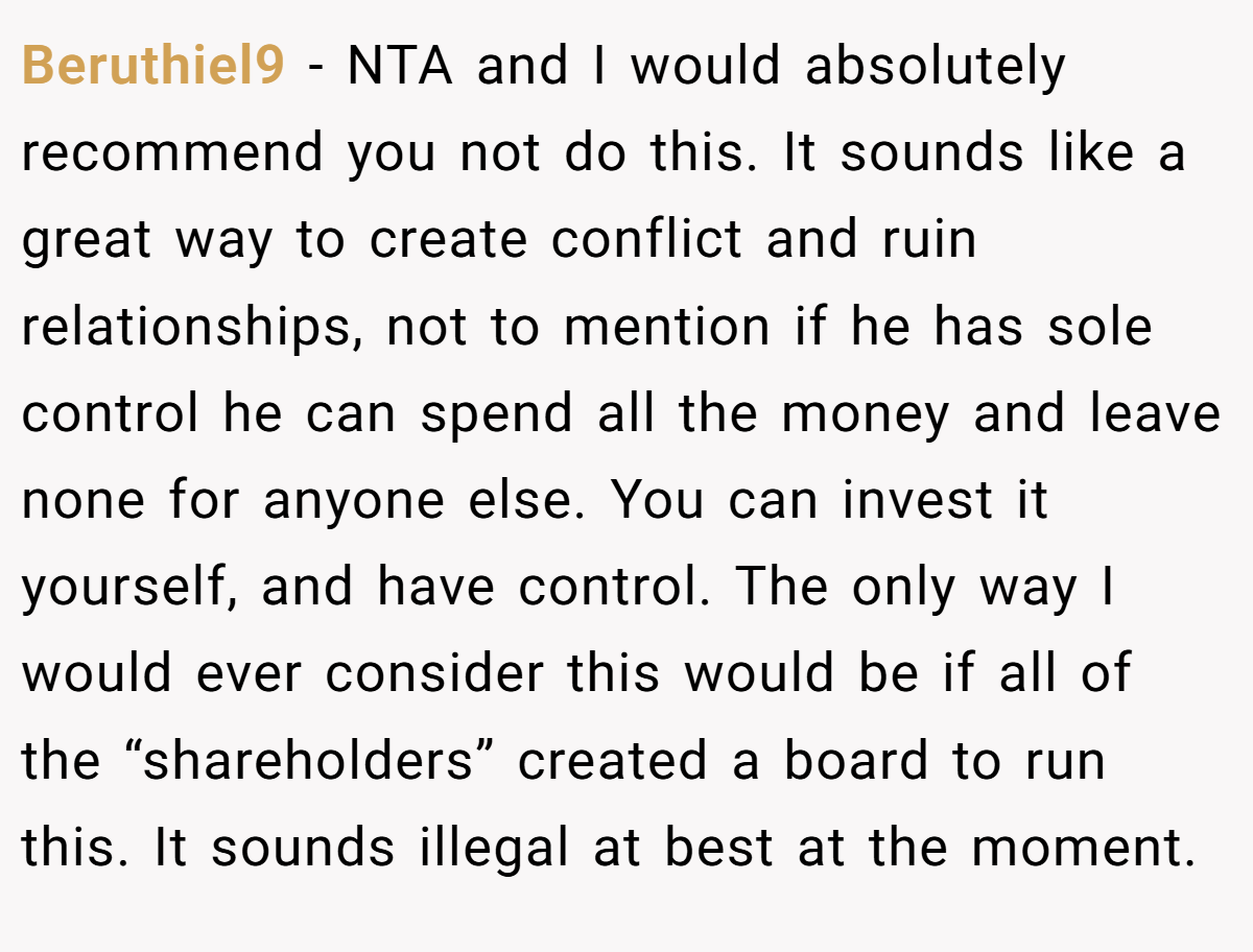 Beruthiel9 − NTA and I would absolutely recommend you not do this. It sounds like a great way to create conflict and ruin relationships, not to mention if he has sole control he can spend all the money and leave none for anyone else. You can invest it yourself, and have control. The only way I would ever consider this would be if all of the “shareholders” created a board to run this. It sounds illegal at best at the moment.