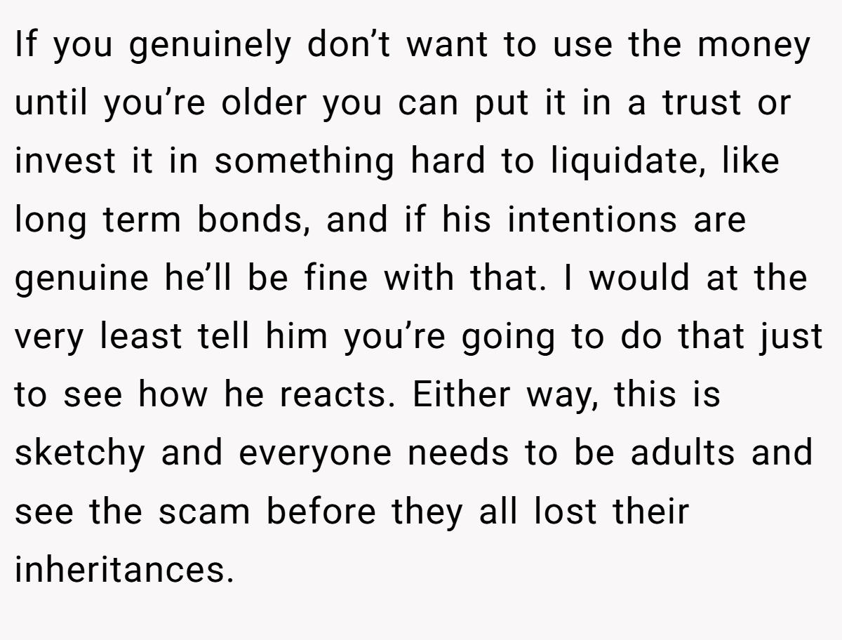 If you genuinely don’t want to use the money until you’re older you can put it in a trust or invest it in something hard to liquidate, like long term bonds, and if his intentions are genuine he’ll be fine with that. I would at the very least tell him you’re going to do that just to see how he reacts. Either way, this is sketchy and everyone needs to be adults and see the scam before they all lost their inheritances.