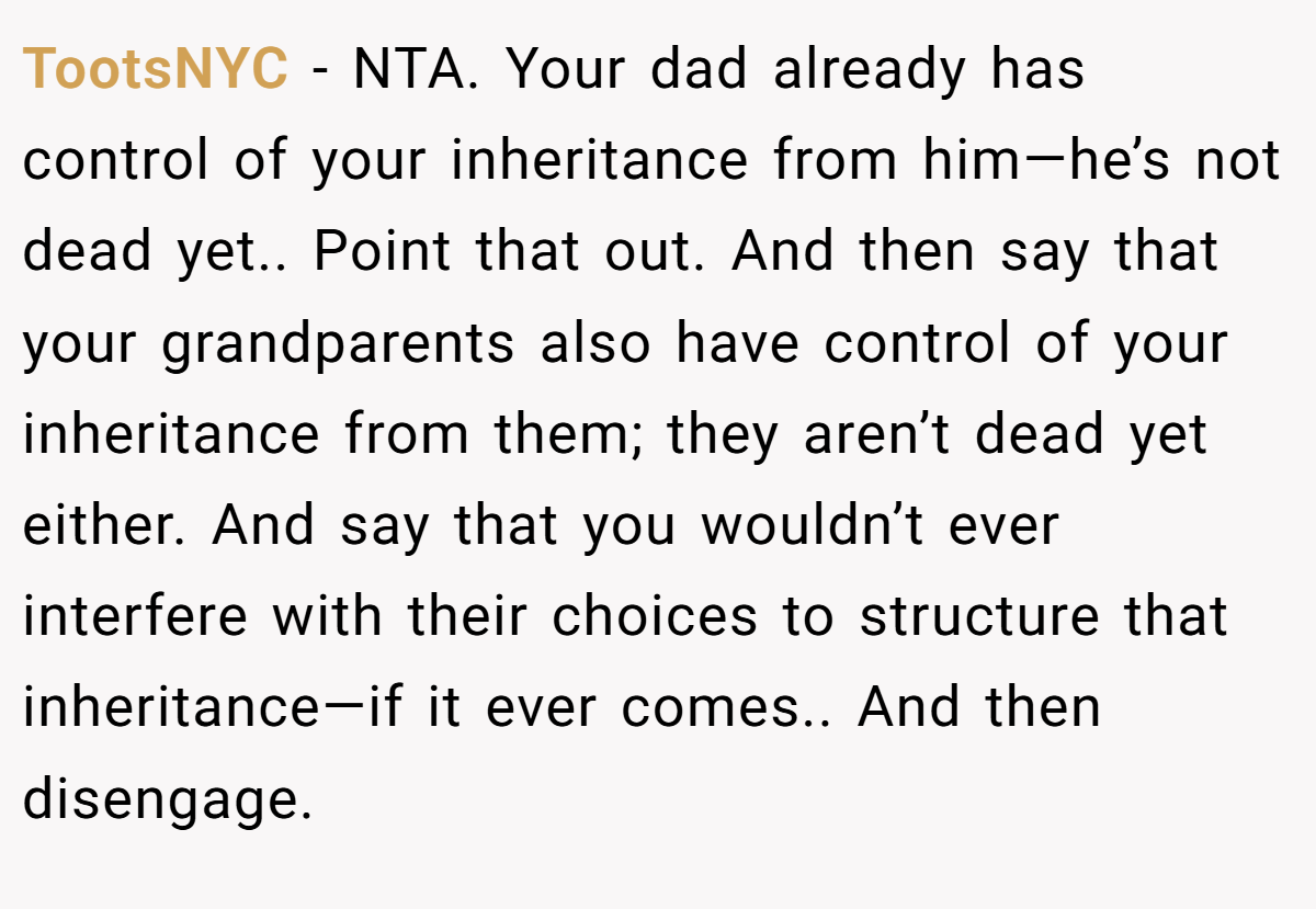 TootsNYC − NTA. Your dad already has control of your inheritance from him—he’s not dead yet.. Point that out. And then say that your grandparents also have control of your inheritance from them; they aren’t dead yet either. And say that you wouldn’t ever interfere with their choices to structure that inheritance—if it ever comes.. And then disengage.