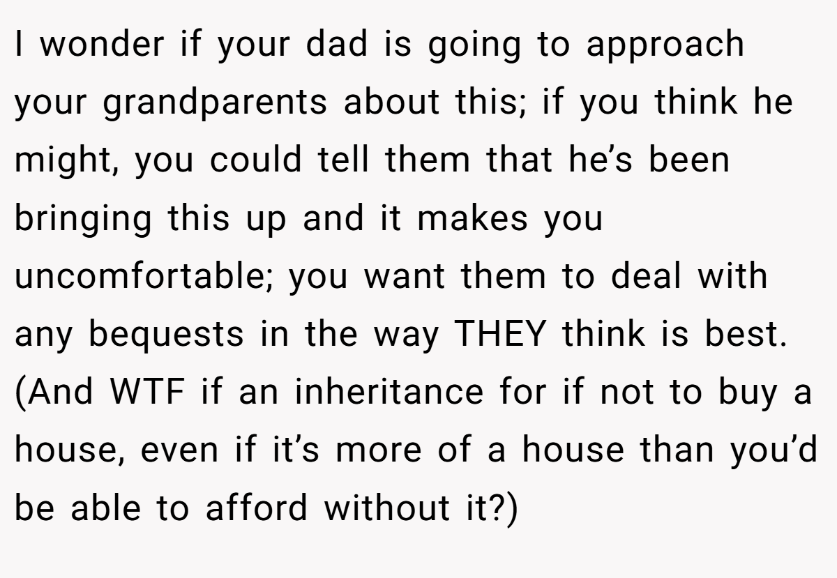I wonder if your dad is going to approach your grandparents about this; if you think he might, you could tell them that he’s been bringing this up and it makes you uncomfortable; you want them to deal with any bequests in the way THEY think is best. (And WTF if an inheritance for if not to buy a house, even if it’s more of a house than you’d be able to afford without it?)