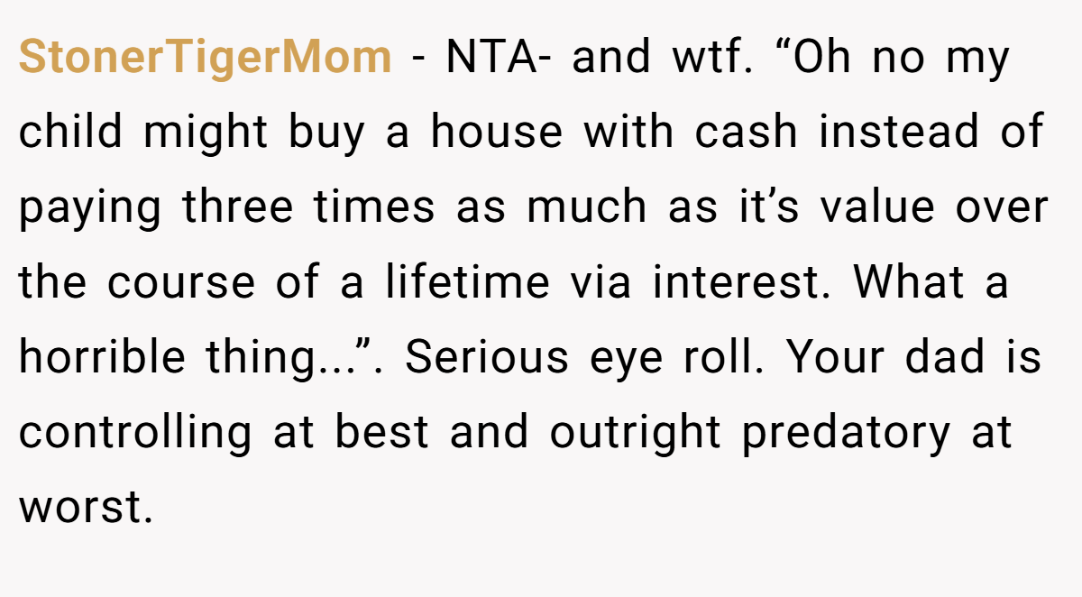 StonerTigerMom − NTA- and wtf. “Oh no my child might buy a house with cash instead of paying three times as much as it’s value over the course of a lifetime via interest. What a horrible thing...”. Serious eye roll. Your dad is controlling at best and outright predatory at worst.